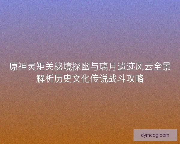 原神灵矩关秘境探幽与璃月遗迹风云全景解析历史文化传说战斗攻略