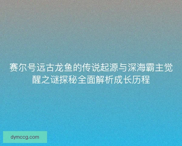 赛尔号远古龙鱼的传说起源与深海霸主觉醒之谜探秘全面解析成长历程