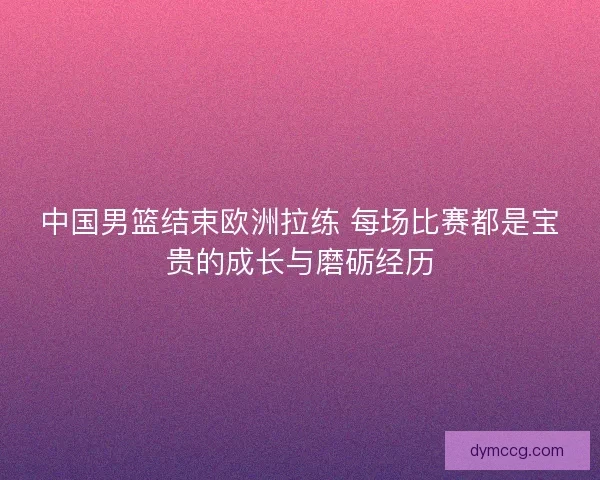 中国男篮结束欧洲拉练 每场比赛都是宝贵的成长与磨砺经历
