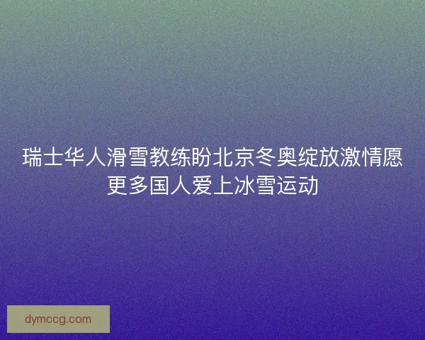 瑞士华人滑雪教练盼北京冬奥绽放激情愿更多国人爱上冰雪运动