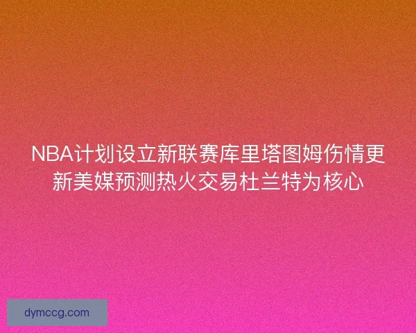 NBA计划设立新联赛库里塔图姆伤情更新美媒预测热火交易杜兰特为核心