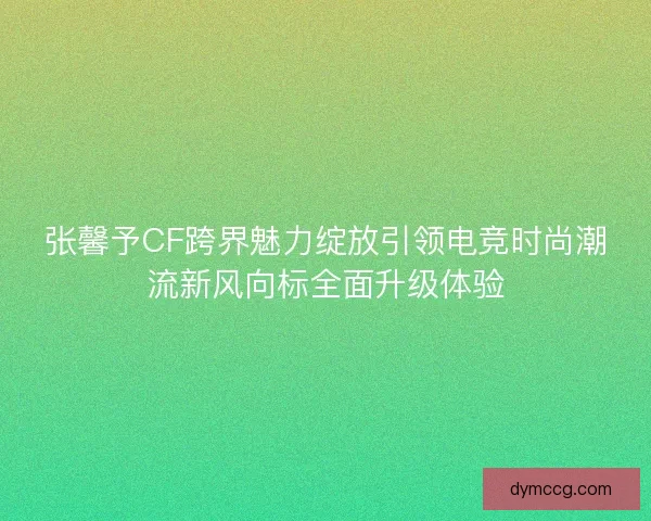 张馨予CF跨界魅力绽放引领电竞时尚潮流新风向标全面升级体验